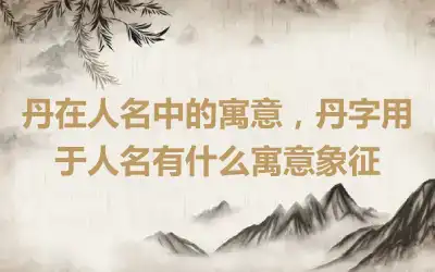 丹在人名中的寓意，丹字用于人名有什么寓意象征