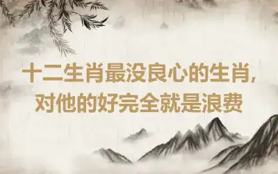 十二生肖最没良心的生肖,对他的好完全就是浪费