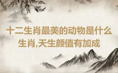 十二生肖最美的动物是什么生肖,天生颜值有加成