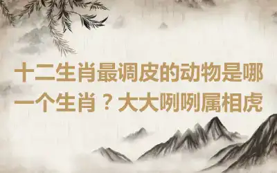 十二生肖最调皮的动物是哪一个生肖？大大咧咧属相虎