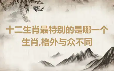 十二生肖最特别的是哪一个生肖,格外与众不同