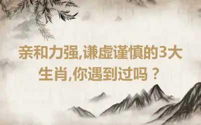 亲和力强,谦虚谨慎的3大生肖,你遇到过吗？