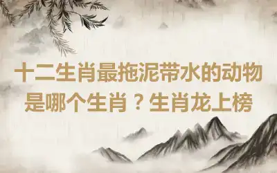 十二生肖最拖泥带水的动物是哪个生肖？生肖龙上榜