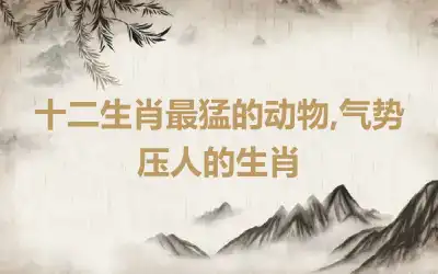 十二生肖最猛的动物,气势压人的生肖