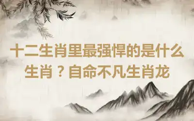 十二生肖里最强悍的是什么生肖？自命不凡生肖龙