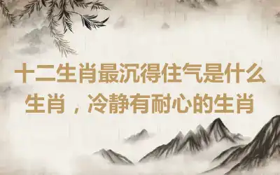 十二生肖最沉得住气是什么生肖，冷静有耐心的生肖