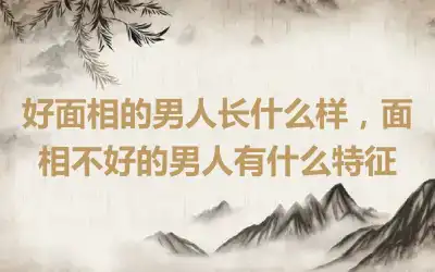 好面相的男人长什么样，面相不好的男人有什么特征