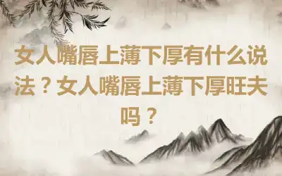 女人嘴唇上薄下厚有什么说法？女人嘴唇上薄下厚旺夫吗？