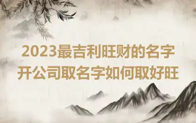 2023最吉利旺财的名字 开公司取名字如何取好旺