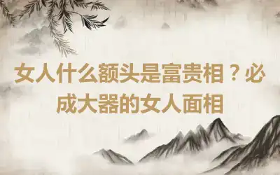 女人什么额头是富贵相？必成大器的女人面相