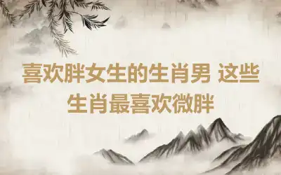 喜欢胖女生的生肖男 这些生肖最喜欢微胖