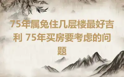 75年属兔住几层楼最好吉利 75年买房要考虑的问题