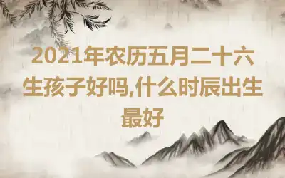 2021年农历五月二十六生孩子好吗,什么时辰出生最好