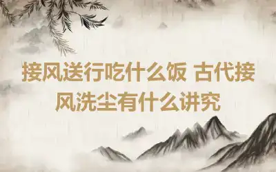 接风送行吃什么饭 古代接风洗尘有什么讲究