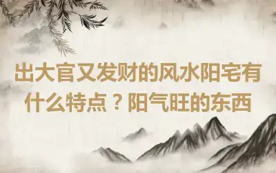 出大官又发财的风水阳宅有什么特点？阳气旺的东西