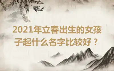 2021年立春出生的女孩子起什么名字比较好？