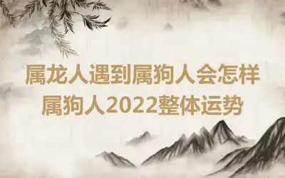 属龙人遇到属狗人会怎样 属狗人2022整体运势