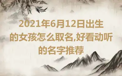 2021年6月12日出生的女孩怎么取名,好看动听的名字推荐