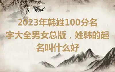 2023年韩姓100分名字大全男女总版，姓韩的起名叫什么好