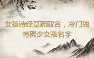 女孩诗经草药取名，冷门独特稀少女孩名字