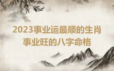 2023事业运最顺的生肖 事业旺的八字命格