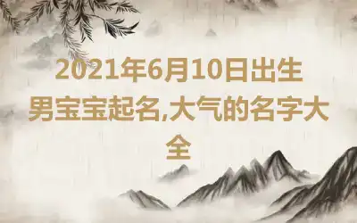 2021年6月10日出生男宝宝起名,大气的名字大全