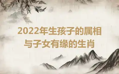 2022年生孩子的属相 与子女有缘的生肖