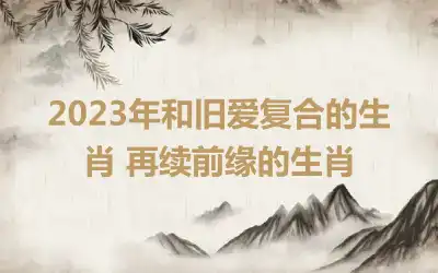 2023年和旧爱复合的生肖 再续前缘的生肖