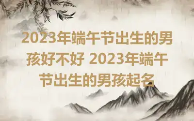 2023年端午节出生的男孩好不好 2023年端午节出生的男孩起名