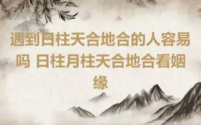 遇到日柱天合地合的人容易吗 日柱月柱天合地合看姻缘