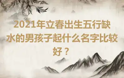 2021年立春出生五行缺水的男孩子起什么名字比较好？