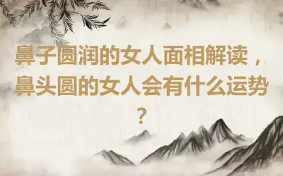 鼻子圆润的女人面相解读，鼻头圆的女人会有什么运势？