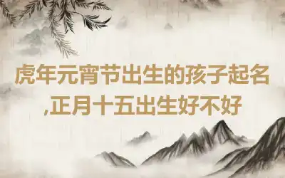 虎年元宵节出生的孩子起名,正月十五出生好不好