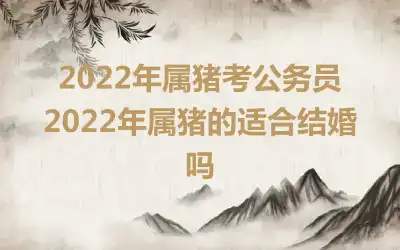 2022年属猪考公务员 2022年属猪的适合结婚吗