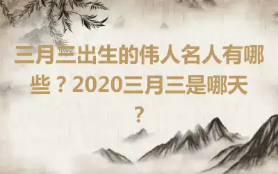 三月三出生的伟人名人有哪些？2020三月三是哪天？