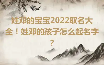 姓邓的宝宝2022取名大全！姓邓的孩子怎么起名字？