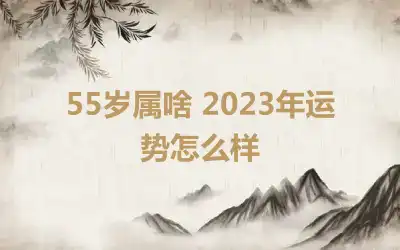 55岁属啥 2023年运势怎么样