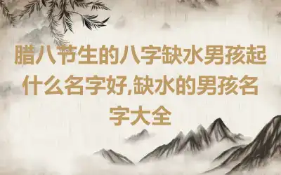 腊八节生的八字缺水男孩起什么名字好,缺水的男孩名字大全