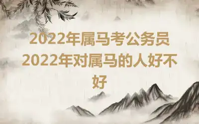 2022年属马考公务员 2022年对属马的人好不好