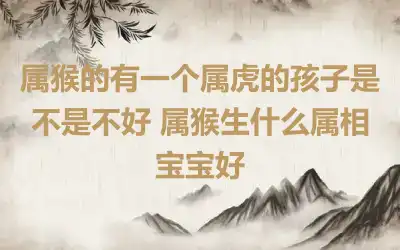 属猴的有一个属虎的孩子是不是不好 属猴生什么属相宝宝好