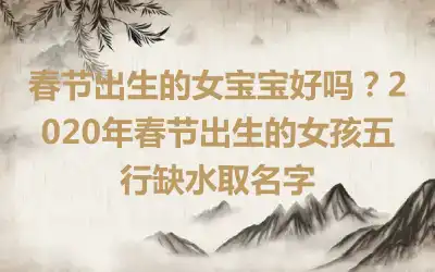 春节出生的女宝宝好吗？2020年春节出生的女孩五行缺水取名字