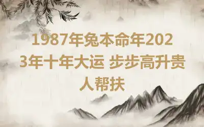 1987年兔本命年2023年十年大运 步步高升贵人帮扶