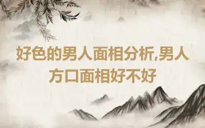 好色的男人面相分析,男人方口面相好不好