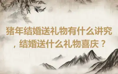 猪年结婚送礼物有什么讲究，结婚送什么礼物喜庆？