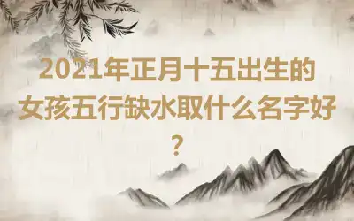 2021年正月十五出生的女孩五行缺水取什么名字好？