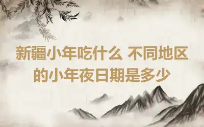 新疆小年吃什么 不同地区的小年夜日期是多少