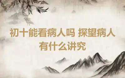 初十能看病人吗 探望病人有什么讲究