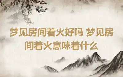 梦见房间着火好吗 梦见房间着火意味着什么