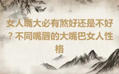 女人嘴大必有煞好还是不好？不同嘴唇的大嘴巴女人性格