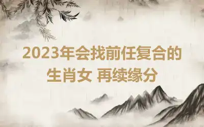 2023年会找前任复合的生肖女 再续缘分